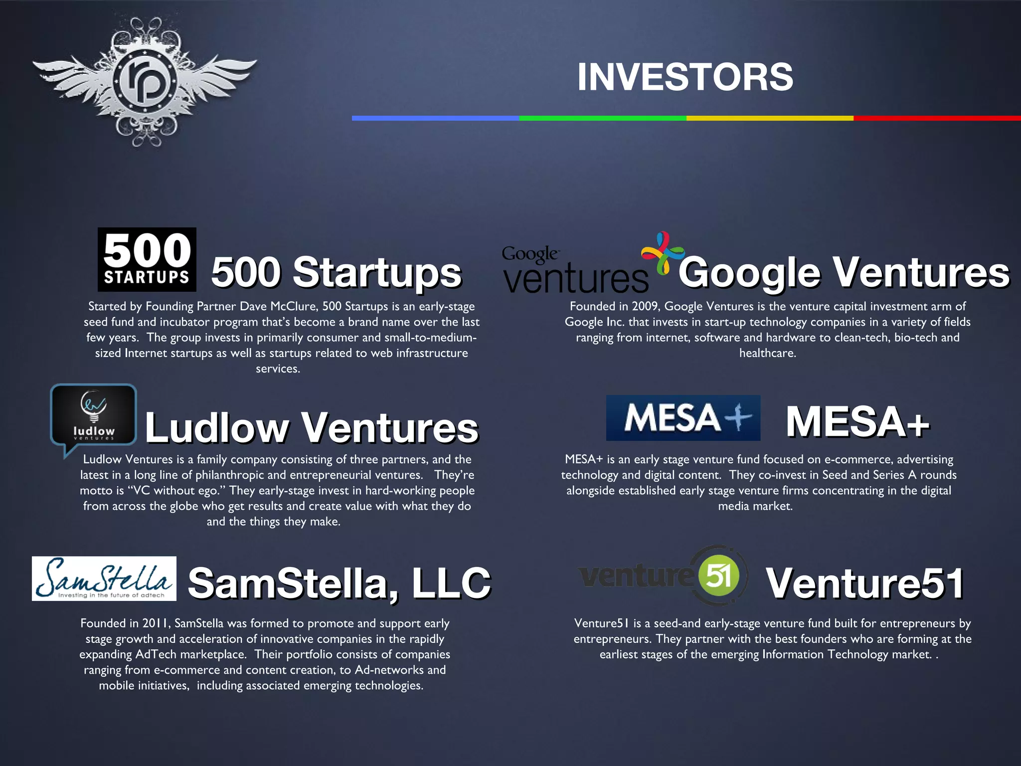 INVESTORS




                         500 Startups                                                                Google Ventures
  Started by Founding Partner Dave McClure, 500 Startups is an early-stage      Founded in 2009, Google Ventures is the venture capital investment arm of
seed fund and incubator program that’s become a brand name over the last       Google Inc. that invests in start-up technology companies in a variety of fields
 few years. The group invests in primarily consumer and small-to-medium-         ranging from internet, software and hardware to clean-tech, bio-tech and
   sized Internet startups as well as startups related to web infrastructure                                      healthcare.
                                   services.




            Ludlow Ventures                                                                                               MESA+
 Ludlow Ventures is a family company consisting of three partners, and the      MESA+ is an early stage venture fund focused on e-commerce, advertising
latest in a long line of philanthropic and entrepreneurial ventures. They’re   technology and digital content. They co-invest in Seed and Series A rounds
motto is “VC without ego.” They early-stage invest in hard-working people       alongside established early stage venture firms concentrating in the digital
 from across the globe who get results and create value with what they do                                     media market.
                           and the things they make.




                    SamStella, LLC                                                                                    Venture51
Founded in 2011, SamStella was formed to promote and support early               Venture51 is a seed-and early-stage venture fund built for entrepreneurs by
 stage growth and acceleration of innovative companies in the rapidly            entrepreneurs. They partner with the best founders who are forming at the
expanding AdTech marketplace. Their portfolio consists of companies                   earliest stages of the emerging Information Technology market. .
 ranging from e-commerce and content creation, to Ad-networks and
    mobile initiatives, including associated emerging technologies.
 