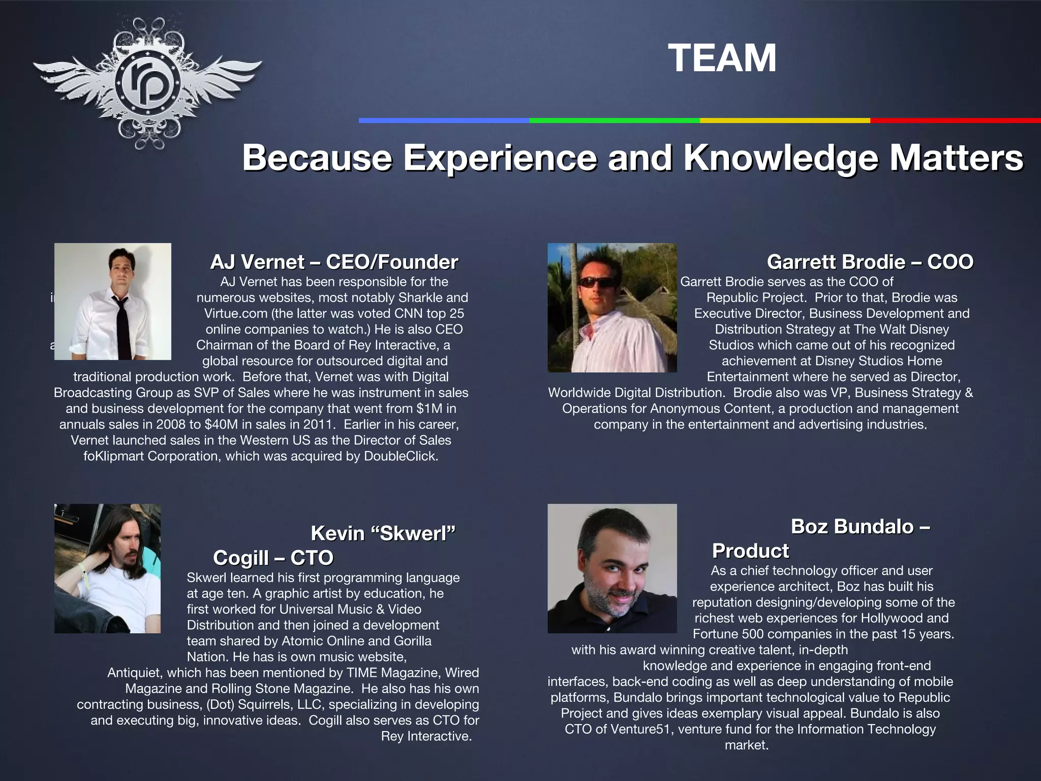 TEAM

                                Because Experience and Knowledge Matters

                           AJ Vernet – CEO/Founder                                                               Garrett Brodie – COO
                              AJ Vernet has been responsible for the                                Garrett Brodie serves as the COO of
incubation of             numerous websites, most notably Sharkle and                                    Republic Project. Prior to that, Brodie was
                           Virtue.com (the latter was voted CNN top 25                                Executive Director, Business Development and
  hottest                  online companies to watch.) He is also CEO                                     Distribution Strategy at The Walt Disney
and                       Chairman of the Board of Rey Interactive, a                                    Studios which came out of his recognized
                           global resource for outsourced digital and                                      achievement at Disney Studios Home
    traditional production work. Before that, Vernet was with Digital                                    Entertainment where he served as Director,
 Broadcasting Group as SVP of Sales where he was instrument in sales         Worldwide Digital Distribution. Brodie also was VP, Business Strategy &
   and business development for the company that went from $1M in             Operations for Anonymous Content, a production and management
  annuals sales in 2008 to $40M in sales in 2011. Earlier in his career,           company in the entertainment and advertising industries.
    Vernet launched sales in the Western US as the Director of Sales
      foKlipmart Corporation, which was acquired by DoubleClick.




                                      Kevin “Skwerl”                                                                 Boz Bundalo –
                            Cogill – CTO                                                                Product
                                                                                                          As a chief technology officer and user
                       Skwerl learned his first programming language
                                                                                                          experience architect, Boz has built his
                       at age ten. A graphic artist by education, he
                                                                                                      reputation designing/developing some of the
                       first worked for Universal Music & Video
                                                                                                       richest web experiences for Hollywood and
                       Distribution and then joined a development
                                                                                                      Fortune 500 companies in the past 15 years.
                       team shared by Atomic Online and Gorilla
                                                                                  with his award winning creative talent, in-depth
                       Nation. He has is own music website,
                                                                                              knowledge and experience in engaging front-end
         Antiquiet, which has been mentioned by TIME Magazine, Wired
                                                                             interfaces, back-end coding as well as deep understanding of mobile
            Magazine and Rolling Stone Magazine. He also has his own
                                                                              platforms, Bundalo brings important technological value to Republic
    contracting business, (Dot) Squirrels, LLC, specializing in developing
                                                                                Project and gives ideas exemplary visual appeal. Bundalo is also
      and executing big, innovative ideas. Cogill also serves as CTO for
                                                                                 CTO of Venture51, venture fund for the Information Technology
                                                          Rey Interactive.
                                                                                                            market.
 