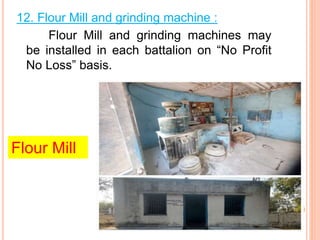 Flour Mill
12. Flour Mill and grinding machine :
Flour Mill and grinding machines may
be installed in each battalion on No Profit
No Loss basis.
 