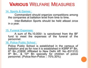 14. Sports & Games :
Commandant should organize competitions among
the companies at battalion level from time to time.
Inter-Battalion Sports should be held atleast once
in a year.
15. Funeral Expenses:
A sum of Rs.10,000/- is sanctioned from the BF
fund to meet the expenses of the funeral of the
personnel.
16. Police Public School :
Police Public School is established in the campus of
battalion and as for now it is established in KSRP 4th Bn,
6th Bn.,(CBSE Affiliated to New Delhi Aff. No.-831312)
8th Bn., & 10th Bn specially for children of police
personnel. (Police:Non-Police :: 70%:30%)
VARIOUS WELFARE MEASURES
 