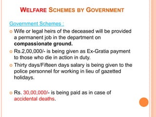 Government Schemes :
? Wife or legal heirs of the deceased will be provided
a permanent job in the department on
compassionate ground.
? Rs.2,00,000/- is being given as Ex-Gratia payment
to those who die in action in duty.
? Thirty days/Fifteen days salary is being given to the
police personnel for working in lieu of gazetted
holidays.
? Rs. 30,00,000/- is being paid as in case of
accidental deaths.
WELFARE SCHEMES BY GOVERNMENT
 