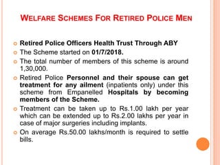 ? Retired Police Officers Health Trust Through ABY
? The Scheme started on 01/7/2018.
? The total number of members of this scheme is around
1,30,000.
? Retired Police Personnel and their spouse can get
treatment for any ailment (inpatients only) under this
scheme from Empanelled Hospitals by becoming
members of the Scheme.
? Treatment can be taken up to Rs.1.00 lakh per year
which can be extended up to Rs.2.00 lakhs per year in
case of major surgeries including implants.
? On average Rs.50.00 lakhs/month is required to settle
bills.
WELFARE SCHEMES FOR RETIRED POLICE MEN
 
