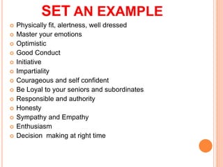 SET AN EXAMPLE
? Physically fit, alertness, well dressed
? Master your emotions
? Optimistic
? Good Conduct
? Initiative
? Impartiality
? Courageous and self confident
? Be Loyal to your seniors and subordinates
? Responsible and authority
? Honesty
? Sympathy and Empathy
? Enthusiasm
? Decision making at right time
 