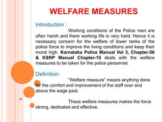 WELFARE MEASURES
Introduction :
Working conditions of the Police men are
often harsh and there working life is very hard. Hence it is
necessary concern for the welfare of lower ranks of the
police force to improve the living conditions and keep their
moral high. Karnataka Police Manual Vol 3, Chapter-56
& KSRP Manual Chapter-10 deals with the welfare
measures to be taken for the police personnel.
Definition:
Welfare measure means anything done
for the comfort and improvement of the staff over and
above the wage paid.
These welfare measures makes the force
strong, dedicated and effective.
 