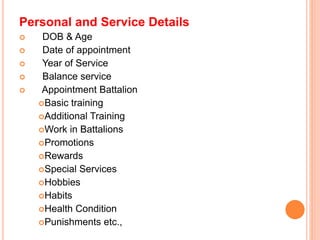 Personal and Service Details
? DOB & Age
? Date of appointment
? Year of Service
? Balance service
? Appointment Battalion
?Basic training
?Additional Training
?Work in Battalions
?Promotions
?Rewards
?Special Services
?Hobbies
?Habits
?Health Condition
?Punishments etc.,
 