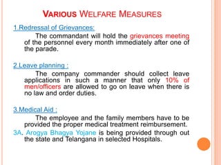 VARIOUS WELFARE MEASURES
1.Redressal of Grievances:
The commandant will hold the grievances meeting
of the personnel every month immediately after one of
the parade.
2.Leave planning :
The company commander should collect leave
applications in such a manner that only 10% of
men/officers are allowed to go on leave when there is
no law and order duties.
3.Medical Aid :
The employee and the family members have to be
provided the proper medical treatment reimbursement.
3A. Arogya Bhagya Yojane is being provided through out
the state and Telangana in selected Hospitals.
 
