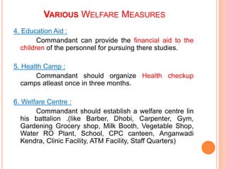 4. Education Aid :
Commandant can provide the financial aid to the
children of the personnel for pursuing there studies.
5. Health Camp :
Commandant should organize Health checkup
camps atleast once in three months.
6. Welfare Centre :
Commandant should establish a welfare centre lin
his battalion .(like Barber, Dhobi, Carpenter, Gym,
Gardening Grocery shop, Milk Booth, Vegetable Shop,
Water RO Plant, School, CPC canteen, Anganwadi
Kendra, Clinic Facility, ATM Facility, Staff Quarters)
VARIOUS WELFARE MEASURES
 