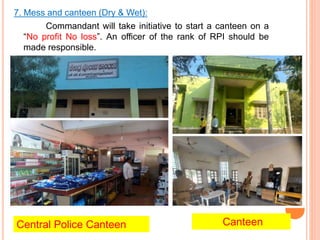 7. Mess and canteen (Dry & Wet):
Commandant will take initiative to start a canteen on a
No profit No loss. An officer of the rank of RPI should be
made responsible.
Central Police Canteen Canteen
 