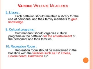8. Library :
Each battalion should maintain a library for the
use of personnel and their family members to gain
knowledge.
9. Cultural programs :
Commandant should organize cultural
programs in the battalion for the entertainment of
the personnel and their families.
10. Recreation Room :
Recreation room should be maintained in the
battalion with the facilities such as TV, Chess,
Carom board, Badminton etc.
VARIOUS WELFARE MEASURES
 