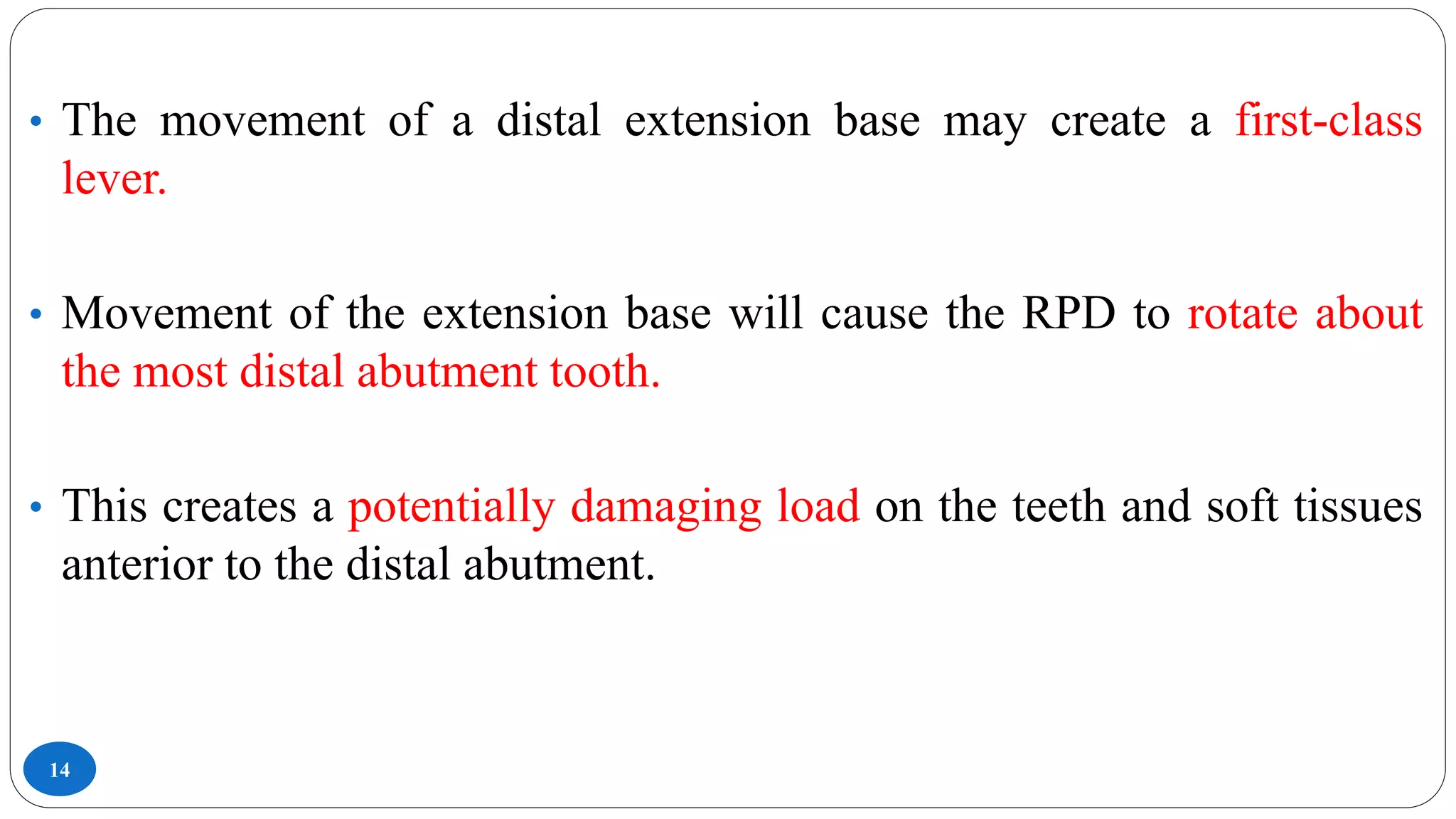 14
• The movement of a distal extension base may create a first-class
lever.
• Movement of the extension base will cause the RPD to rotate about
the most distal abutment tooth.
• This creates a potentially damaging load on the teeth and soft tissues
anterior to the distal abutment.
 