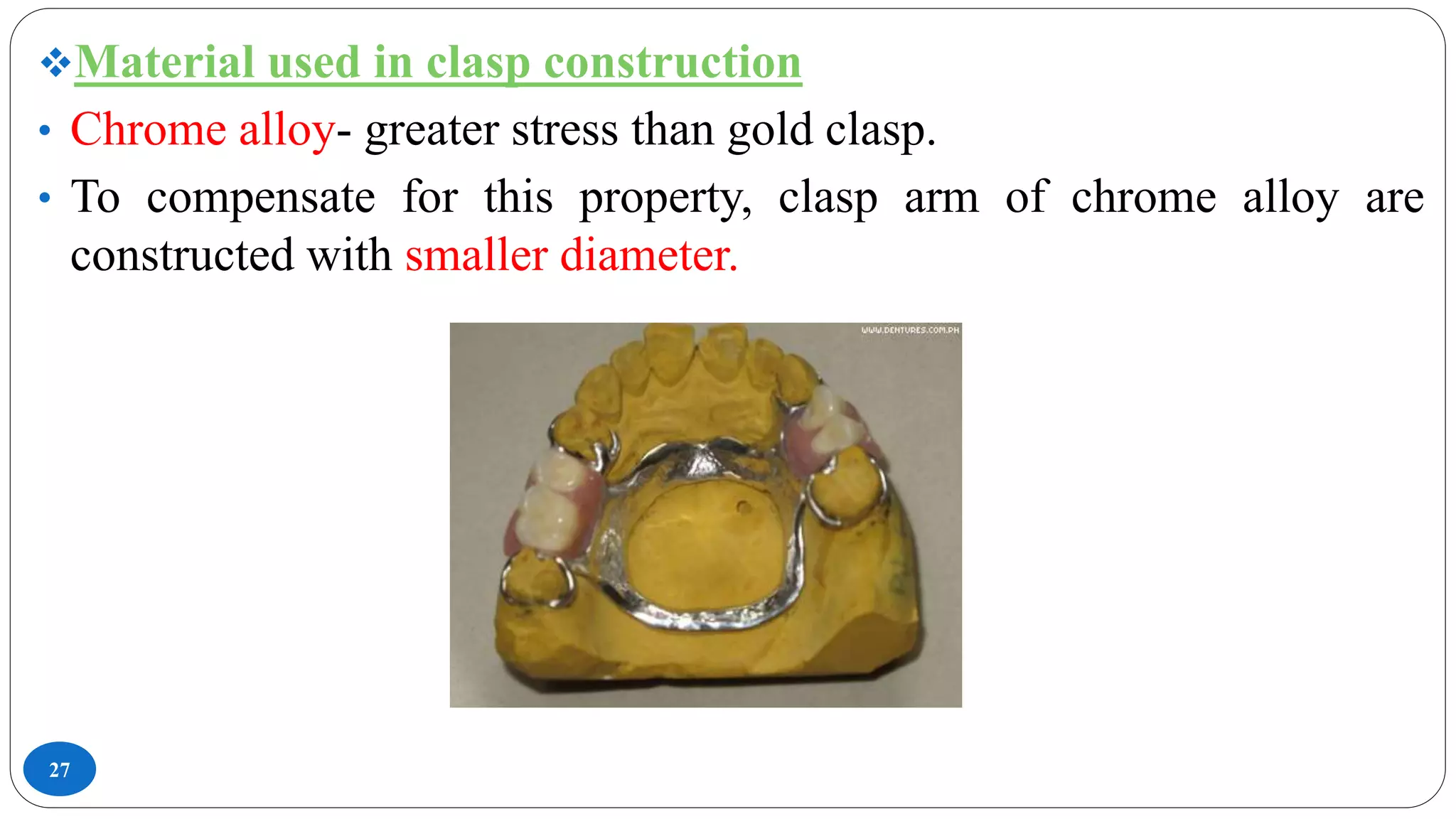 27
Material used in clasp construction
• Chrome alloy- greater stress than gold clasp.
• To compensate for this property, clasp arm of chrome alloy are
constructed with smaller diameter.
 