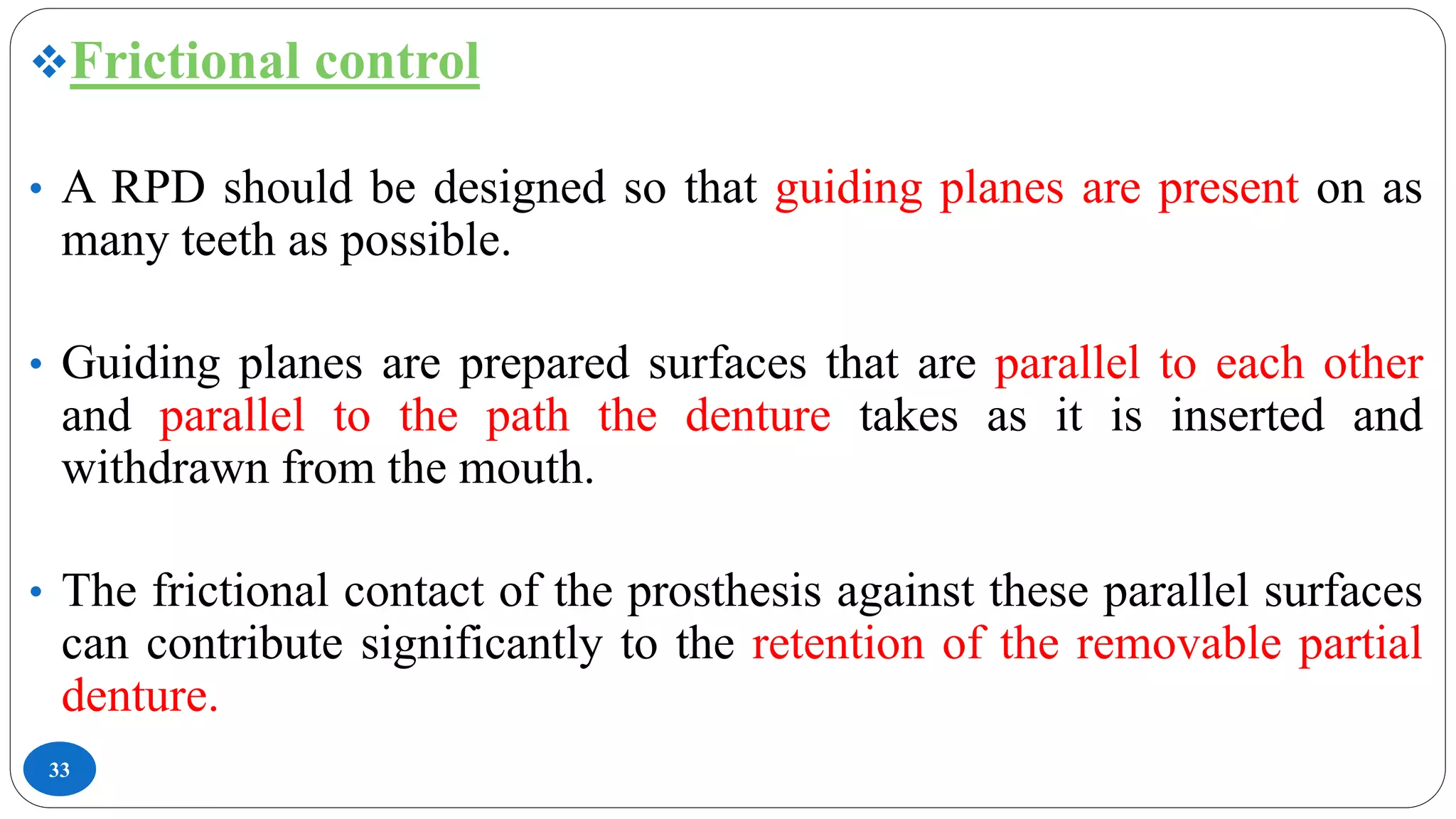 33
Frictional control
• A RPD should be designed so that guiding planes are present on as
many teeth as possible.
• Guiding planes are prepared surfaces that are parallel to each other
and parallel to the path the denture takes as it is inserted and
withdrawn from the mouth.
• The frictional contact of the prosthesis against these parallel surfaces
can contribute significantly to the retention of the removable partial
denture.
 