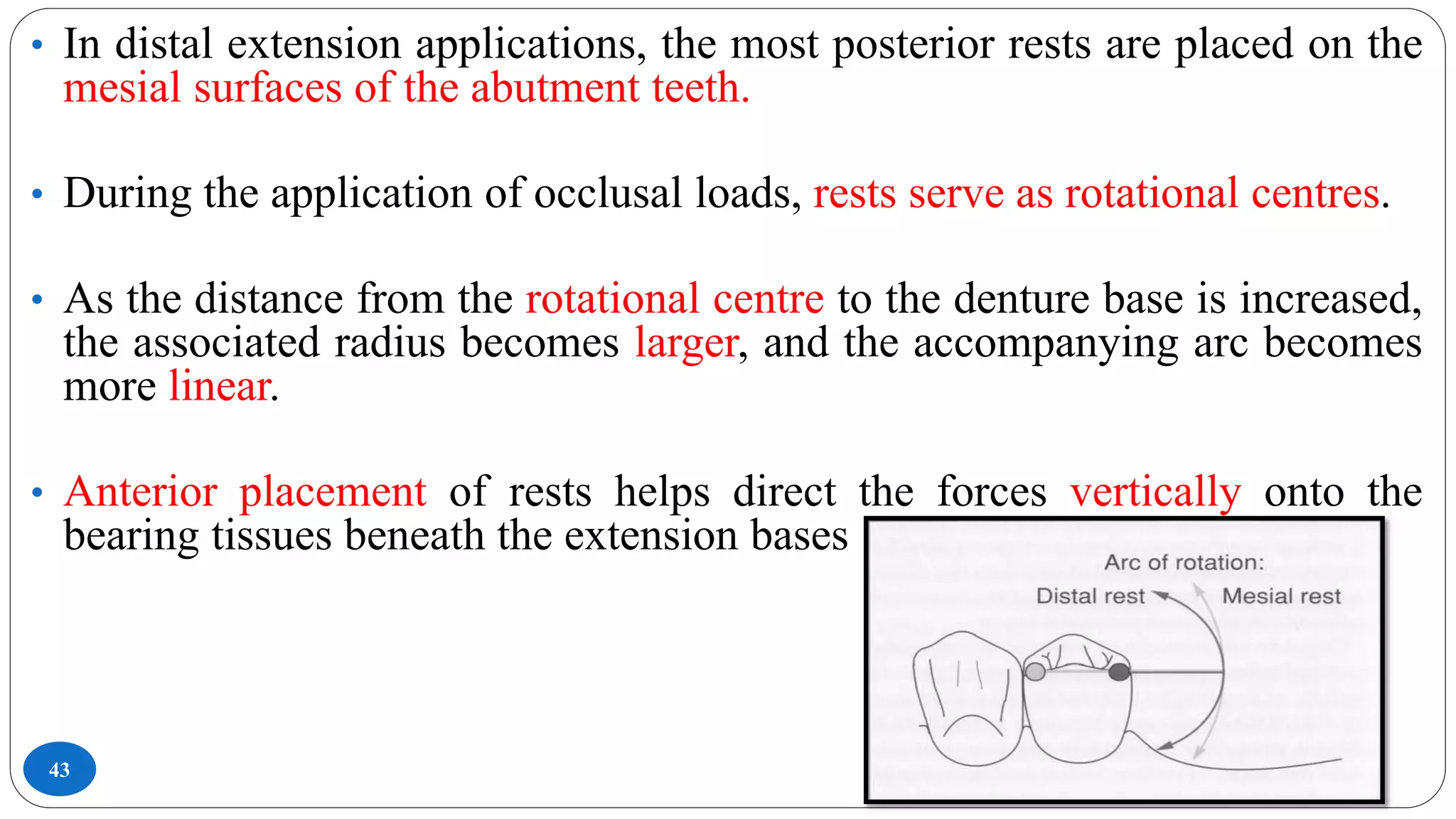 43
• In distal extension applications, the most posterior rests are placed on the
mesial surfaces of the abutment teeth.
• During the application of occlusal loads, rests serve as rotational centres.
• As the distance from the rotational centre to the denture base is increased,
the associated radius becomes larger, and the accompanying arc becomes
more linear.
• Anterior placement of rests helps direct the forces vertically onto the
bearing tissues beneath the extension bases
 