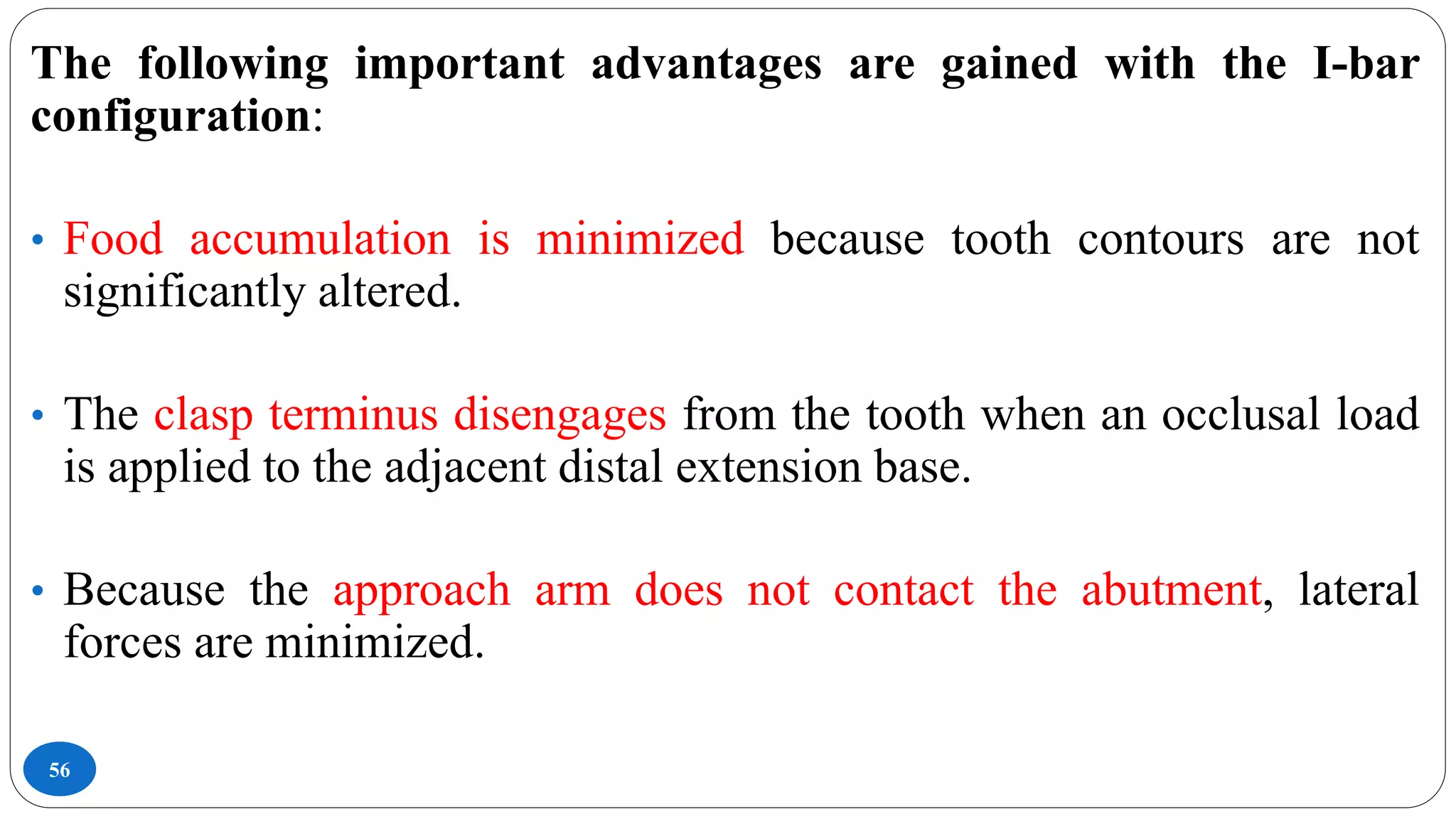 56
The following important advantages are gained with the I-bar
configuration:
• Food accumulation is minimized because tooth contours are not
significantly altered.
• The clasp terminus disengages from the tooth when an occlusal load
is applied to the adjacent distal extension base.
• Because the approach arm does not contact the abutment, lateral
forces are minimized.
 