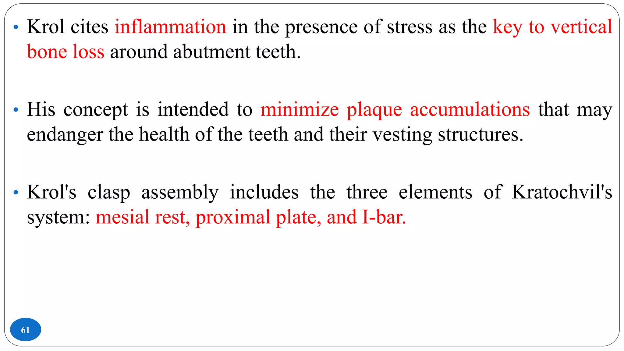 61
• Krol cites inflammation in the presence of stress as the key to vertical
bone loss around abutment teeth.
• His concept is intended to minimize plaque accumulations that may
endanger the health of the teeth and their vesting structures.
• Krol's clasp assembly includes the three elements of Kratochvil's
system: mesial rest, proximal plate, and I-bar.
 