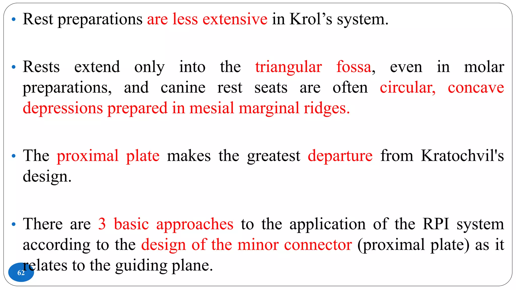 62
• Rest preparations are less extensive in Krol’s system.
• Rests extend only into the triangular fossa, even in molar
preparations, and canine rest seats are often circular, concave
depressions prepared in mesial marginal ridges.
• The proximal plate makes the greatest departure from Kratochvil's
design.
• There are 3 basic approaches to the application of the RPI system
according to the design of the minor connector (proximal plate) as it
relates to the guiding plane.
 