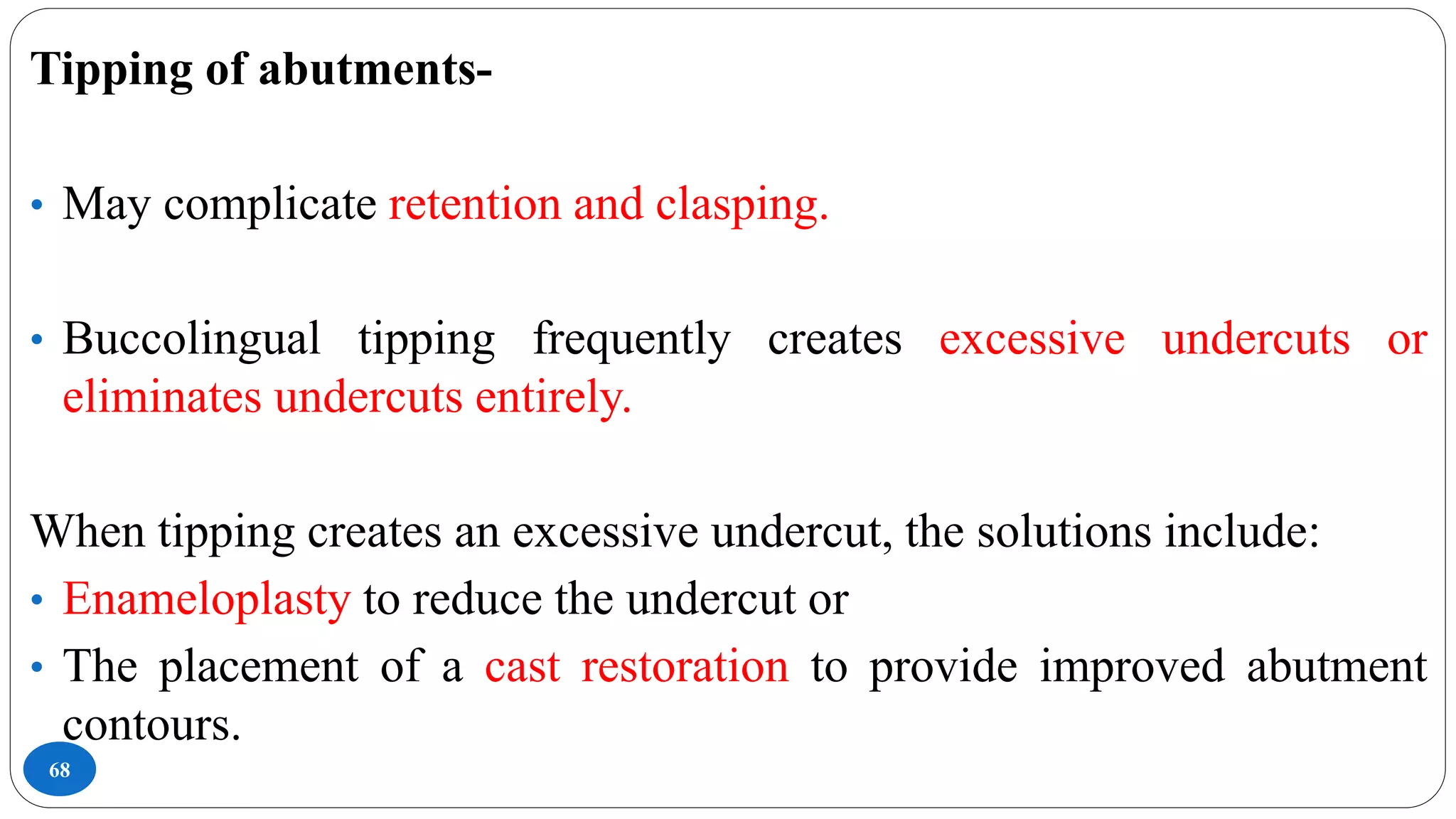 68
Tipping of abutments-
• May complicate retention and clasping.
• Buccolingual tipping frequently creates excessive undercuts or
eliminates undercuts entirely.
When tipping creates an excessive undercut, the solutions include:
• Enameloplasty to reduce the undercut or
• The placement of a cast restoration to provide improved abutment
contours.
 