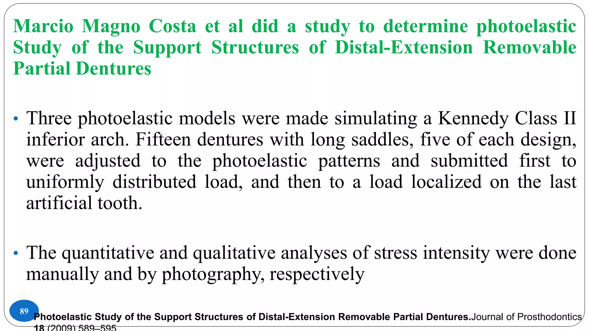 89
Marcio Magno Costa et al did a study to determine photoelastic
Study of the Support Structures of Distal-Extension Removable
Partial Dentures
• Three photoelastic models were made simulating a Kennedy Class II
inferior arch. Fifteen dentures with long saddles, five of each design,
were adjusted to the photoelastic patterns and submitted first to
uniformly distributed load, and then to a load localized on the last
artificial tooth.
• The quantitative and qualitative analyses of stress intensity were done
manually and by photography, respectively
Photoelastic Study of the Support Structures of Distal-Extension Removable Partial Dentures.Journal of Prosthodontics
 