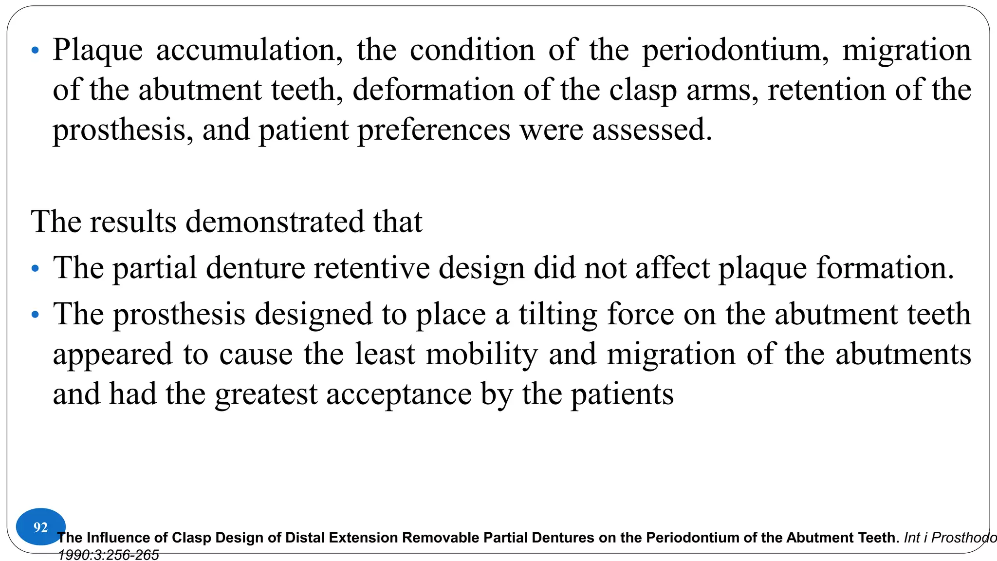 92
• Plaque accumulation, the condition of the periodontium, migration
of the abutment teeth, deformation of the clasp arms, retention of the
prosthesis, and patient preferences were assessed.
The results demonstrated that
• The partial denture retentive design did not affect plaque formation.
• The prosthesis designed to place a tilting force on the abutment teeth
appeared to cause the least mobility and migration of the abutments
and had the greatest acceptance by the patients
The Influence of Clasp Design of Distal Extension Removable Partial Dentures on the Periodontium of the Abutment Teeth. Int i Prosthodo
1990:3:256-265
 