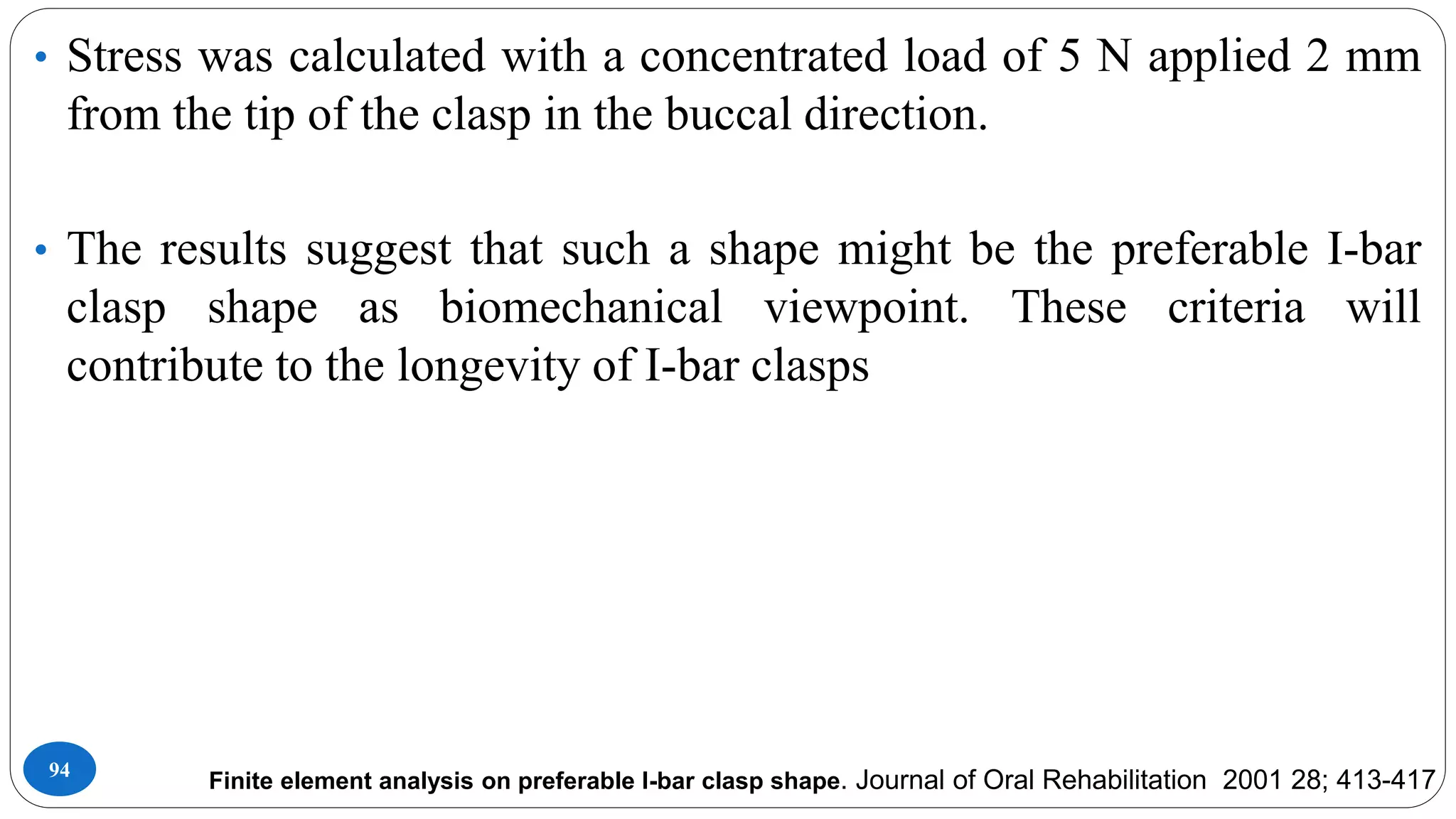 94
• Stress was calculated with a concentrated load of 5 N applied 2 mm
from the tip of the clasp in the buccal direction.
• The results suggest that such a shape might be the preferable I-bar
clasp shape as biomechanical viewpoint. These criteria will
contribute to the longevity of I-bar clasps
Finite element analysis on preferable I-bar clasp shape. Journal of Oral Rehabilitation 2001 28; 413-417
 