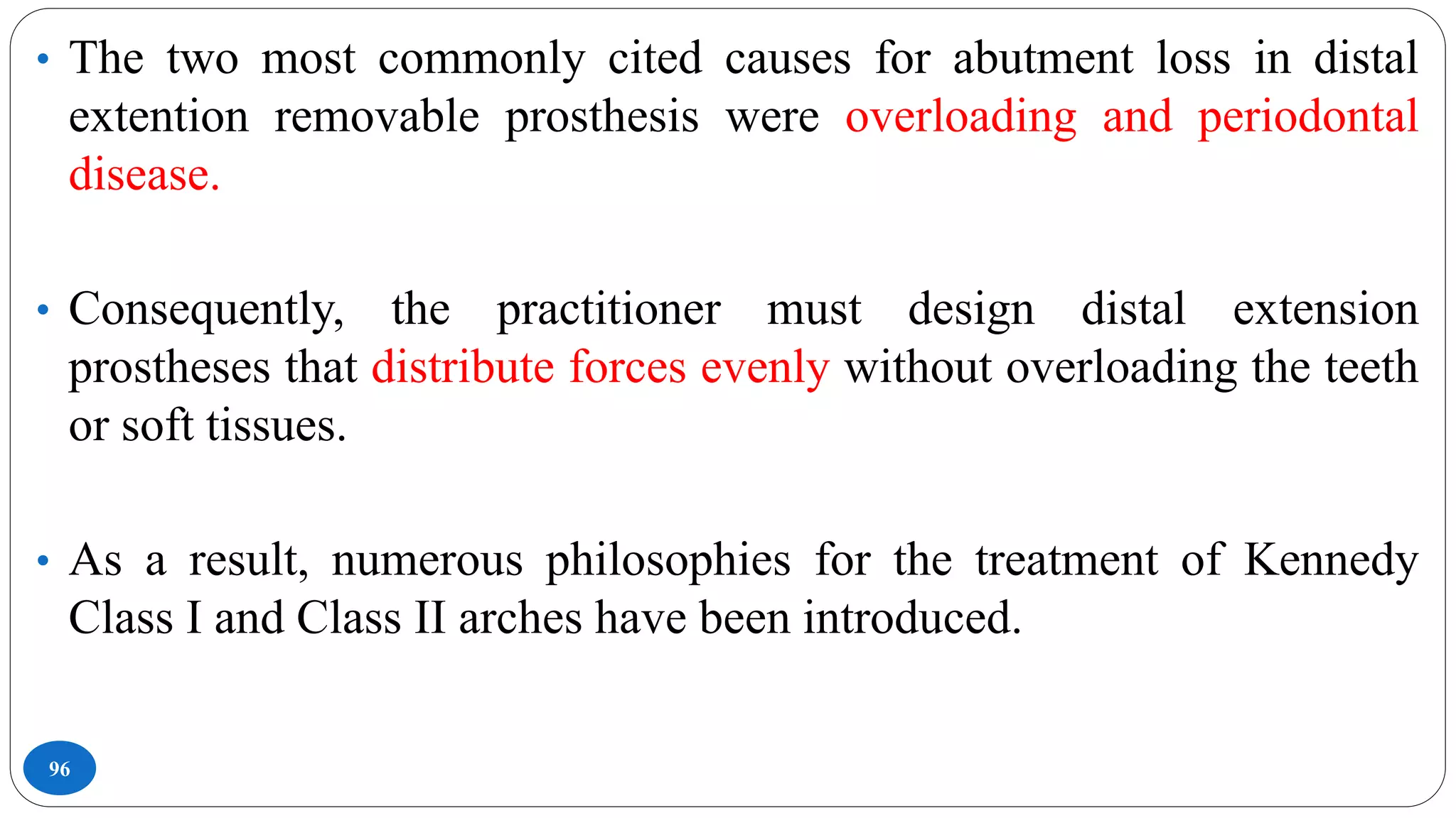 96
• The two most commonly cited causes for abutment loss in distal
extention removable prosthesis were overloading and periodontal
disease.
• Consequently, the practitioner must design distal extension
prostheses that distribute forces evenly without overloading the teeth
or soft tissues.
• As a result, numerous philosophies for the treatment of Kennedy
Class I and Class II arches have been introduced.
 