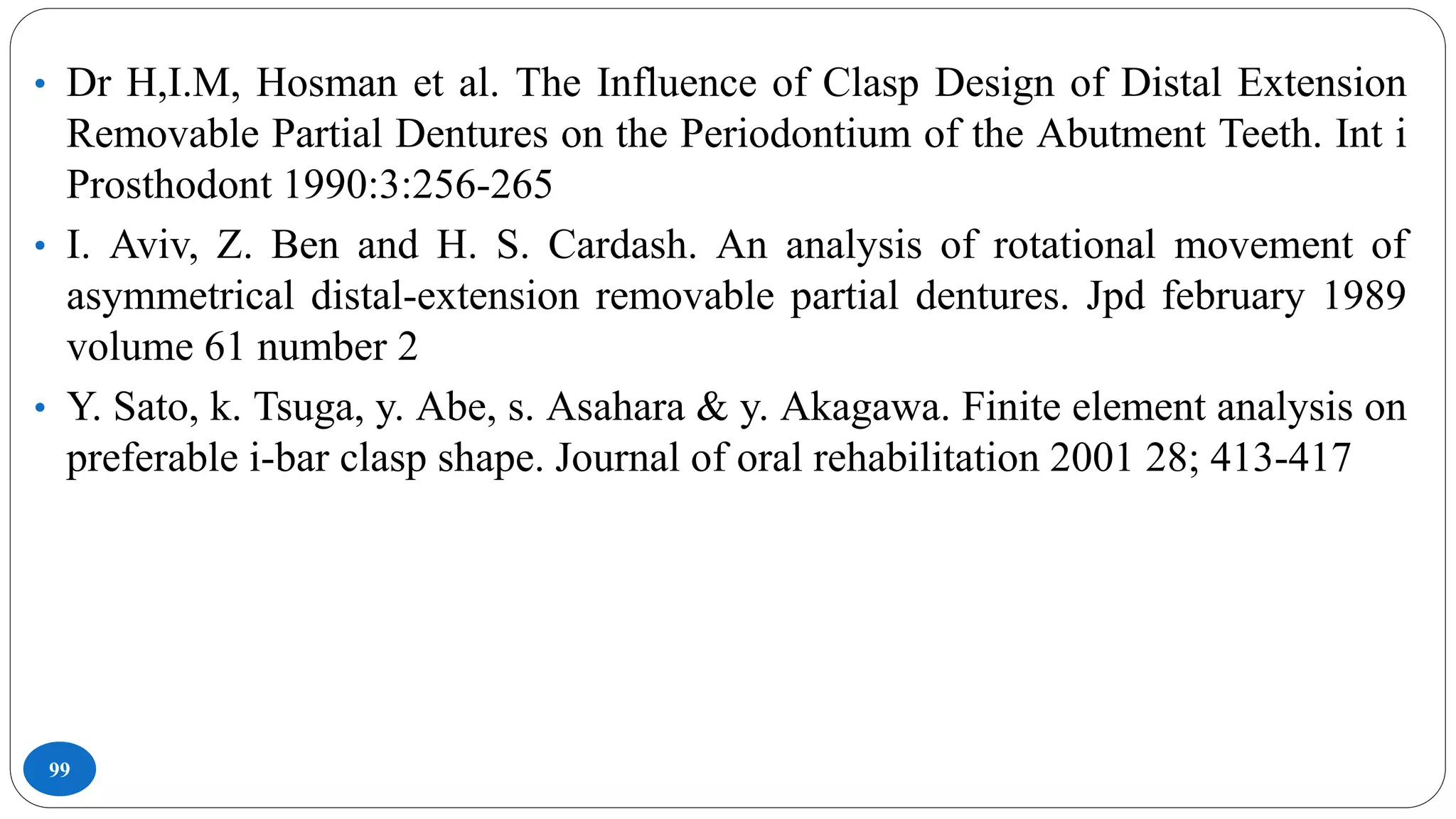 99
• Dr H,I.M, Hosman et al. The Influence of Clasp Design of Distal Extension
Removable Partial Dentures on the Periodontium of the Abutment Teeth. Int i
Prosthodont 1990:3:256-265
• I. Aviv, Z. Ben and H. S. Cardash. An analysis of rotational movement of
asymmetrical distal-extension removable partial dentures. Jpd february 1989
volume 61 number 2
• Y. Sato, k. Tsuga, y. Abe, s. Asahara & y. Akagawa. Finite element analysis on
preferable i-bar clasp shape. Journal of oral rehabilitation 2001 28; 413-417
 