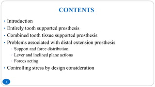 CONTENTS
2
• Introduction
• Entirely tooth supported prosthesis
• Combined tooth tissue supported prosthesis
• Problems associated with distal extension prosthesis
• Support and force distribution
• Lever and inclined plane actions
• Forces acting
• Controlling stress by design consideration
 