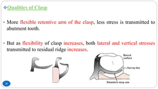 25
Qualities of Clasp
• More flexible retentive arm of the clasp, less stress is transmitted to
abutment tooth.
• But as flexibility of clasp increases, both lateral and vertical stresses
transmitted to residual ridge increases.
 