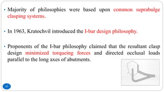 37
• Majority of philosophies were based upon common suprabulge
clasping systems.
• In 1963, Kratochvil introduced the I-bar design philosophy.
• Proponents of the I-bar philosophy claimed that the resultant clasp
design minimized torqueing forces and directed occlusal loads
parallel to the long axes of abutments.
 
