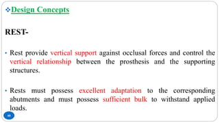 40
Design Concepts
REST-
• Rest provide vertical support against occlusal forces and control the
vertical relationship between the prosthesis and the supporting
structures.
• Rests must possess excellent adaptation to the corresponding
abutments and must possess sufficient bulk to withstand applied
loads.
 