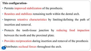 46
This configuration-
• Permits improved stabilization of the prosthesis.
• Reunites and stabilizes remaining teeth within the dental arch.
• Improves retentive characteristics by limiting/defining the path of
insertion and removal.
• Protects the tooth-tissue junction by reducing food impaction
between the tooth and the proximal plate.
• Provides reciprocation during insertion and removal of the prosthesis
• Distributes occlusal forces throughout the arch.
 