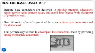 51
DENTURE BASE CONNECTORS
• Denture base connectors are designed to provide strength, adequately
retain acrylic resin denture bases, and avoid interference with placement
of prosthetic teeth.
• One millimetre of relief is provided between denture base connectors and
the dental cast.
• This permits acrylic resin to encompass the connectors, there by providing
strong mechanical attachment
 