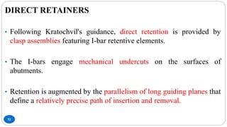 52
DIRECT RETAINERS
• Following Kratochvil's guidance, direct retention is provided by
clasp assemblies featuring I-bar retentive elements.
• The I-bars engage mechanical undercuts on the surfaces of
abutments.
• Retention is augmented by the parallelism of long guiding planes that
define a relatively precise path of insertion and removal.
 