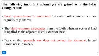 56
The following important advantages are gained with the I-bar
configuration:
• Food accumulation is minimized because tooth contours are not
significantly altered.
• The clasp terminus disengages from the tooth when an occlusal load
is applied to the adjacent distal extension base.
• Because the approach arm does not contact the abutment, lateral
forces are minimized.
 