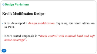 60
Design Variations
Krol’s Modification Design-
• Krol developed a design modification requiring less tooth alteration
in 1974.
• Krol's stated emphasis is “stress control with minimal hard and soft
tissue coverage”.
 