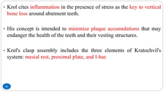 61
• Krol cites inflammation in the presence of stress as the key to vertical
bone loss around abutment teeth.
• His concept is intended to minimize plaque accumulations that may
endanger the health of the teeth and their vesting structures.
• Krol's clasp assembly includes the three elements of Kratochvil's
system: mesial rest, proximal plate, and I-bar.
 