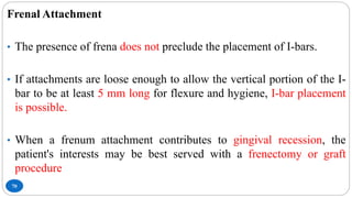 70
Frenal Attachment
• The presence of frena does not preclude the placement of I-bars.
• If attachments are loose enough to allow the vertical portion of the I-
bar to be at least 5 mm long for flexure and hygiene, I-bar placement
is possible.
• When a frenum attachment contributes to gingival recession, the
patient's interests may be best served with a frenectomy or graft
procedure
 