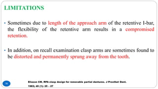 75
LIMITATIONS
• Sometimes due to length of the approach arm of the retentive I-bar,
the flexibility of the retentive arm results in a compromised
retention.
• In addition, on recall examination clasp arms are sometimes found to
be distorted and permanently sprung away from the tooth.
 