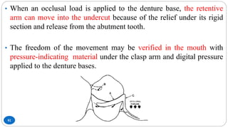82
• When an occlusal load is applied to the denture base, the retentive
arm can move into the undercut because of the relief under its rigid
section and release from the abutment tooth.
• The freedom of the movement may be verified in the mouth with
pressure-indicating material under the clasp arm and digital pressure
applied to the denture bases.
 