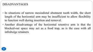 88
DISADVANTAGES
• In situations of narrow mesiodistal abutment tooth width, the short
length of the horizontal arm may be insufficient to allow flexibility
to function well during insertion and removal.
• Another disadvantage of the horizontal retentive arm is that the
blocked-out space may act as a food trap, as is the case with all
infrabulge retainers
 