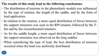 90
The results of this study lead to the following conclusions:
• The distribution of tensions in the photoelastic models was influenced
by the type of retainer, the length of the saddle, and by the form of
load application.
• In relation to the retainer, a more equal distribution of forces between
the support structures was seen in the RPI retainer, followed by the T-
bar and by the circumferential retainers.
• As for the saddle length, a more equal distribution of forces between
the support structures was observed on the long saddles
• When considering the type of load, the best distribution of tensions
occurred when the load was uniformly distributed.
 