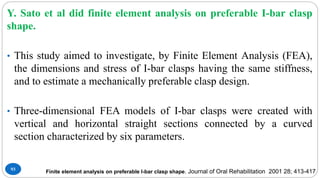 93
Y. Sato et al did finite element analysis on preferable I-bar clasp
shape.
• This study aimed to investigate, by Finite Element Analysis (FEA),
the dimensions and stress of I-bar clasps having the same stiffness,
and to estimate a mechanically preferable clasp design.
• Three-dimensional FEA models of I-bar clasps were created with
vertical and horizontal straight sections connected by a curved
section characterized by six parameters.
Finite element analysis on preferable I-bar clasp shape. Journal of Oral Rehabilitation 2001 28; 413-417
 