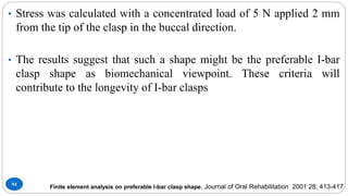 94
• Stress was calculated with a concentrated load of 5 N applied 2 mm
from the tip of the clasp in the buccal direction.
• The results suggest that such a shape might be the preferable I-bar
clasp shape as biomechanical viewpoint. These criteria will
contribute to the longevity of I-bar clasps
Finite element analysis on preferable I-bar clasp shape. Journal of Oral Rehabilitation 2001 28; 413-417
 