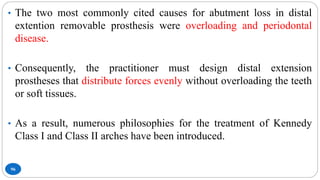 96
• The two most commonly cited causes for abutment loss in distal
extention removable prosthesis were overloading and periodontal
disease.
• Consequently, the practitioner must design distal extension
prostheses that distribute forces evenly without overloading the teeth
or soft tissues.
• As a result, numerous philosophies for the treatment of Kennedy
Class I and Class II arches have been introduced.
 