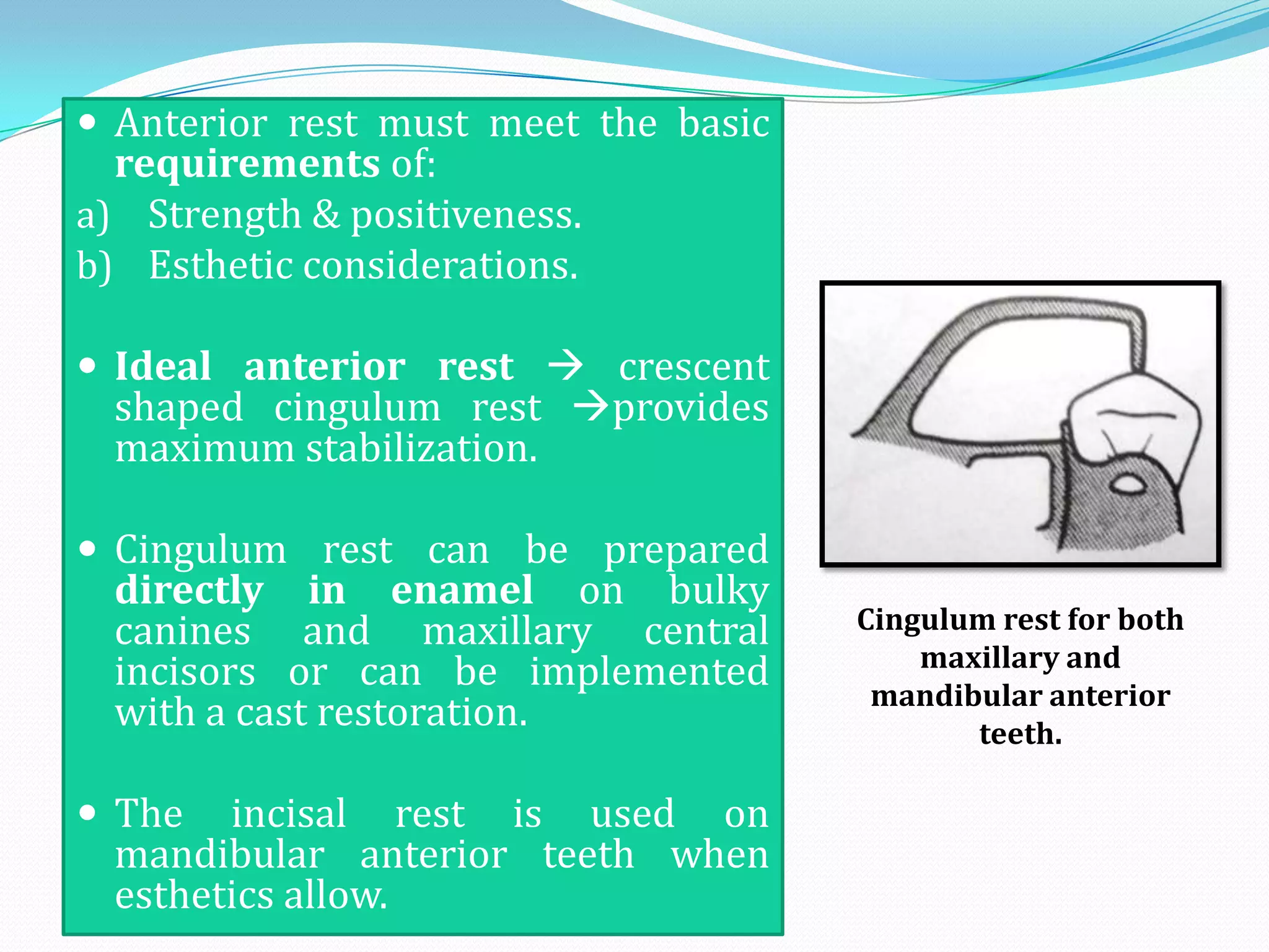  Anterior rest must meet the basic
  requirements of:
a) Strength & positiveness.
b) Esthetic considerations.

 Ideal anterior rest  crescent
  shaped cingulum rest provides
  maximum stabilization.

 Cingulum rest can be prepared
  directly in enamel on bulky
  canines and maxillary central       Cingulum rest for both
                                          maxillary and
  incisors or can be implemented       mandibular anterior
  with a cast restoration.                   teeth.

 The   incisal rest is used on
  mandibular anterior teeth when
  esthetics allow.
 