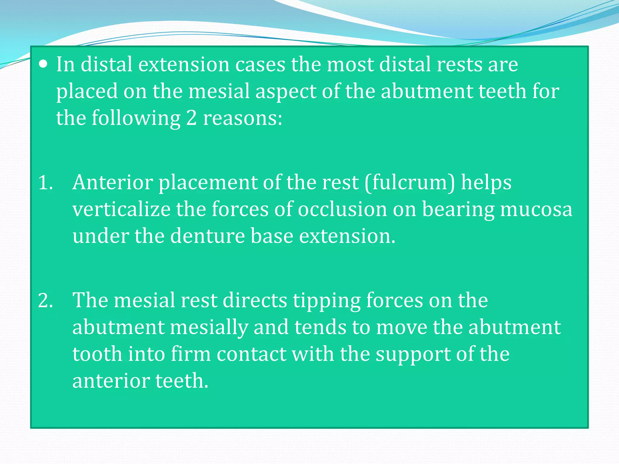  In distal extension cases the most distal rests are
  placed on the mesial aspect of the abutment teeth for
  the following 2 reasons:

1. Anterior placement of the rest (fulcrum) helps
   verticalize the forces of occlusion on bearing mucosa
   under the denture base extension.

2. The mesial rest directs tipping forces on the
   abutment mesially and tends to move the abutment
   tooth into firm contact with the support of the
   anterior teeth.
 