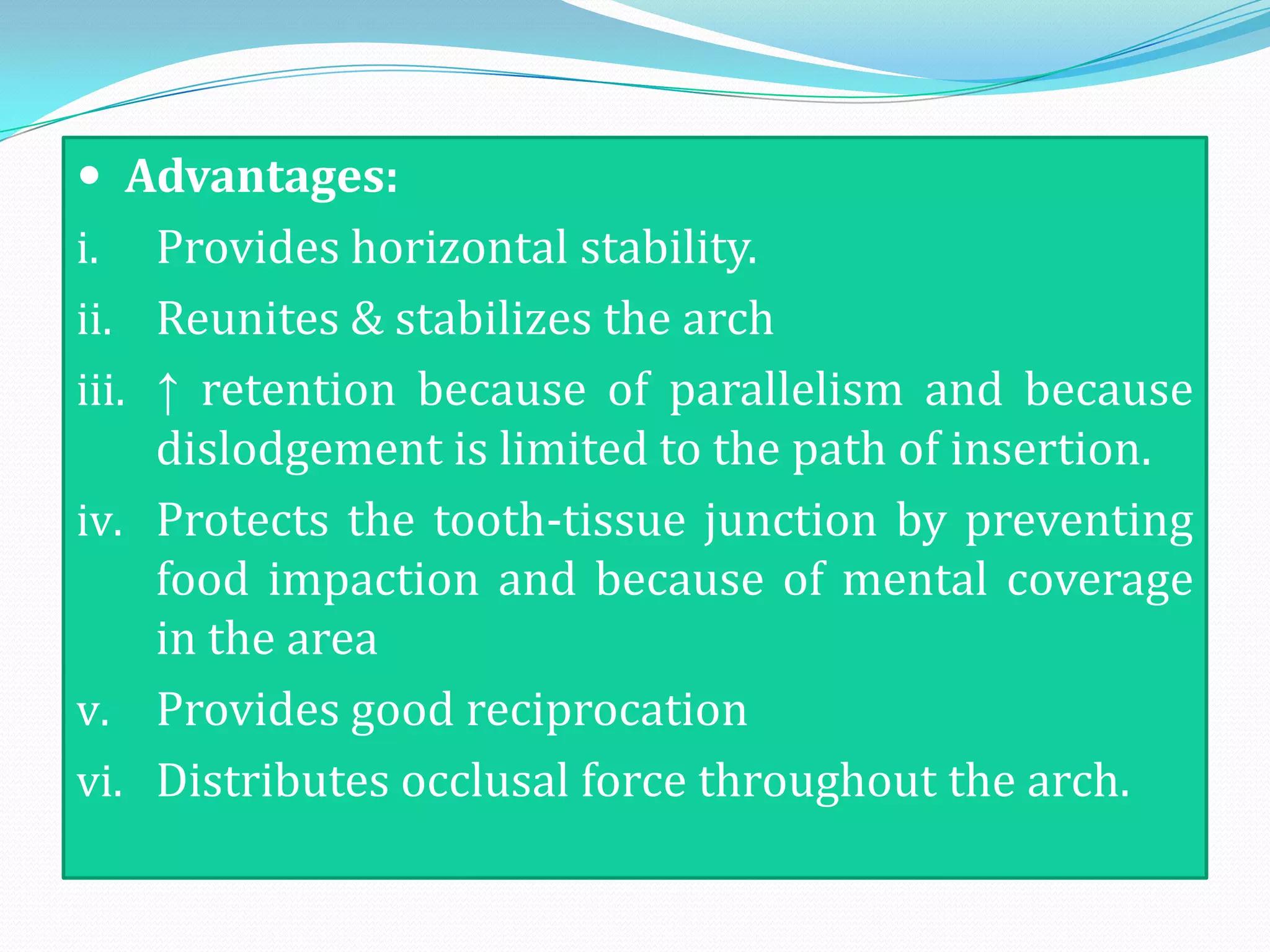  Advantages:
i.     Provides horizontal stability.
ii.    Reunites & stabilizes the arch
iii.   ↑ retention because of parallelism and because
       dislodgement is limited to the path of insertion.
iv.    Protects the tooth-tissue junction by preventing
       food impaction and because of mental coverage
       in the area
v.     Provides good reciprocation
vi.    Distributes occlusal force throughout the arch.
 