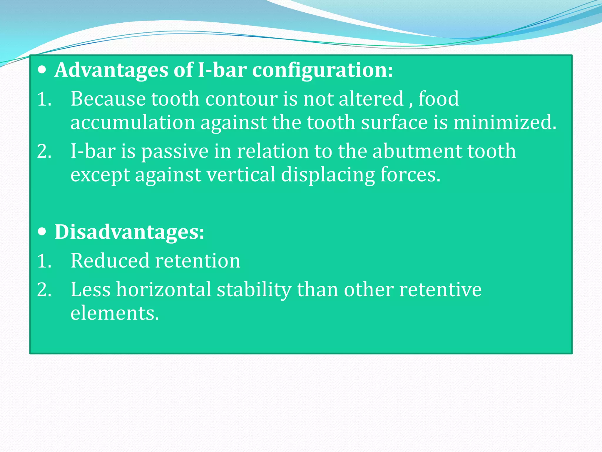  Advantages of I-bar configuration:
1. Because tooth contour is not altered , food
   accumulation against the tooth surface is minimized.
2. I-bar is passive in relation to the abutment tooth
   except against vertical displacing forces.

 Disadvantages:
1. Reduced retention
2. Less horizontal stability than other retentive
   elements.
 