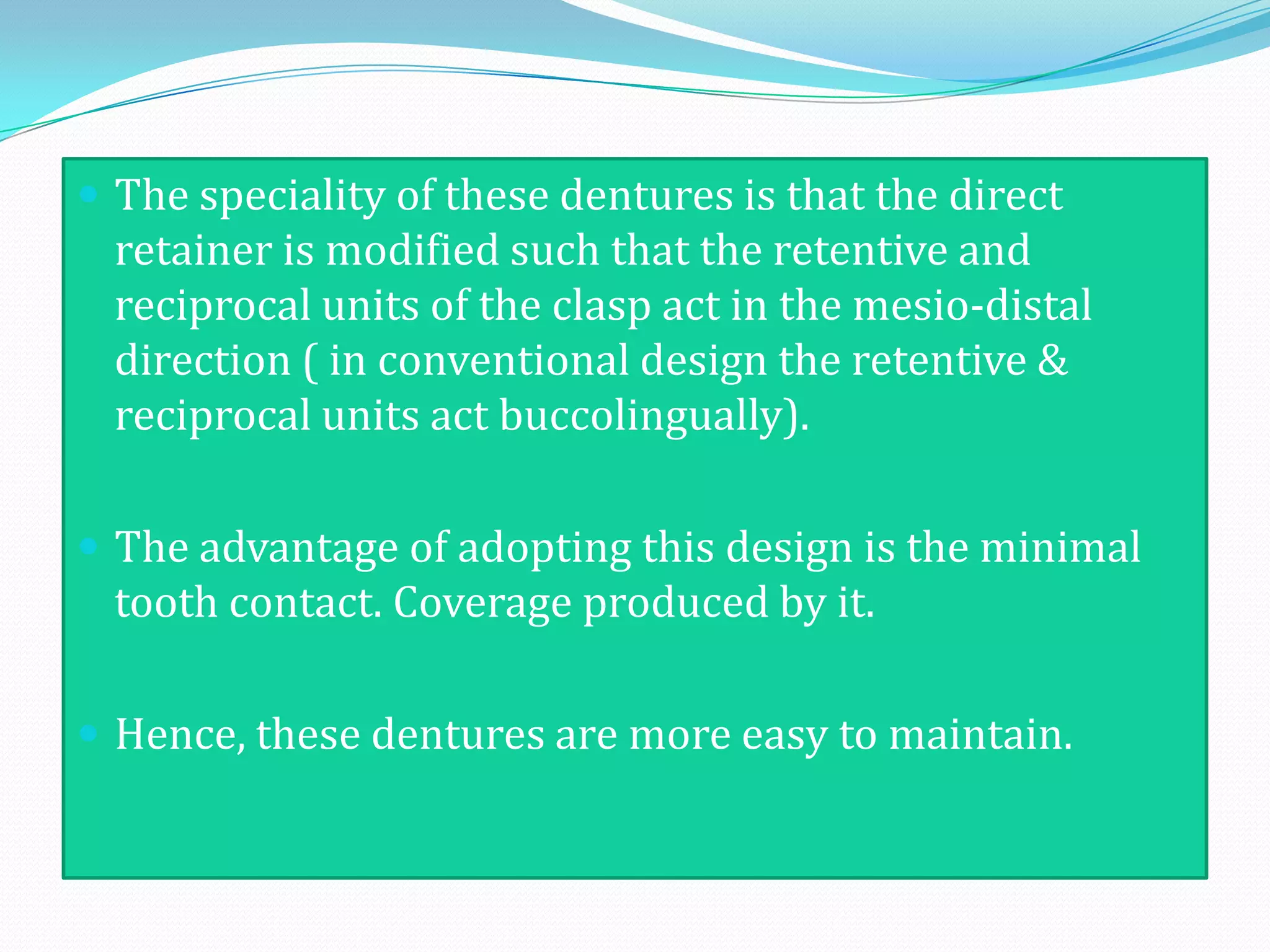 The speciality of these dentures is that the direct
  retainer is modified such that the retentive and
  reciprocal units of the clasp act in the mesio-distal
  direction ( in conventional design the retentive &
  reciprocal units act buccolingually).

 The advantage of adopting this design is the minimal
  tooth contact. Coverage produced by it.

 Hence, these dentures are more easy to maintain.
 