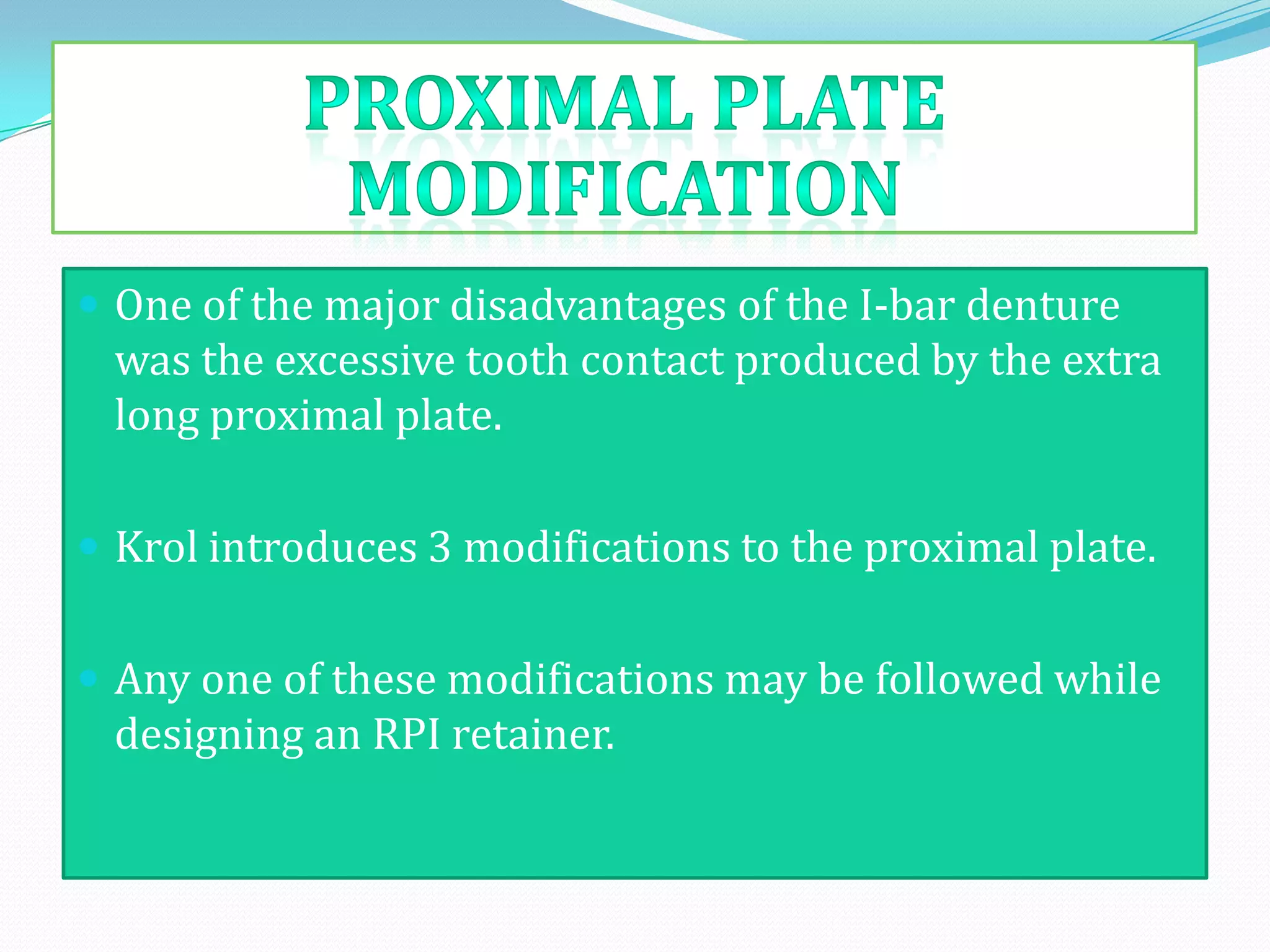  One of the major disadvantages of the I-bar denture
 was the excessive tooth contact produced by the extra
 long proximal plate.

 Krol introduces 3 modifications to the proximal plate.


 Any one of these modifications may be followed while
 designing an RPI retainer.
 